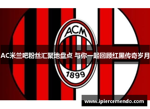 AC米兰吧粉丝汇聚地盘点 与你一起回顾红黑传奇岁月