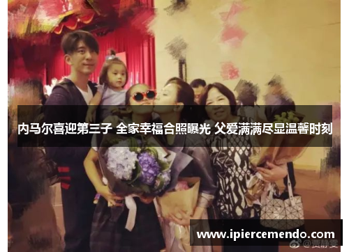 内马尔喜迎第三子 全家幸福合照曝光 父爱满满尽显温馨时刻