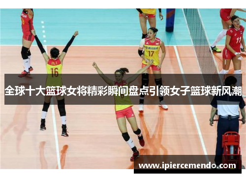 全球十大篮球女将精彩瞬间盘点引领女子篮球新风潮
