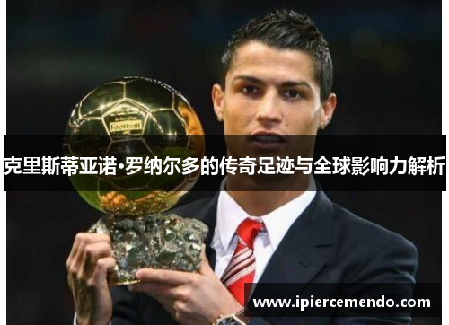 克里斯蒂亚诺·罗纳尔多的传奇足迹与全球影响力解析