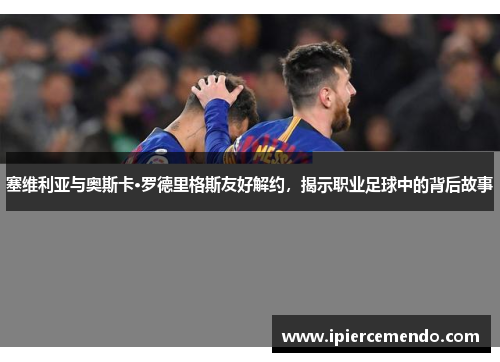 塞维利亚与奥斯卡·罗德里格斯友好解约，揭示职业足球中的背后故事