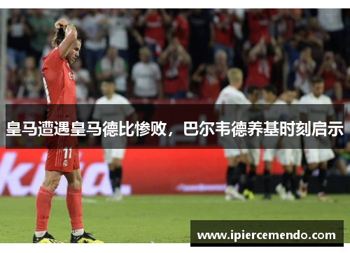 皇马遭遇皇马德比惨败，巴尔韦德养基时刻启示