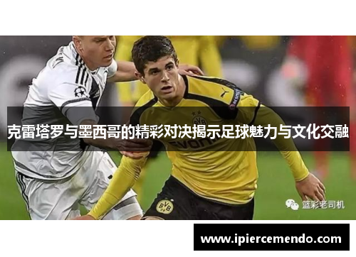 克雷塔罗与墨西哥的精彩对决揭示足球魅力与文化交融