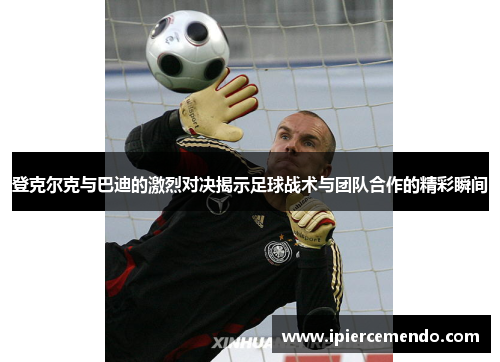 登克尔克与巴迪的激烈对决揭示足球战术与团队合作的精彩瞬间