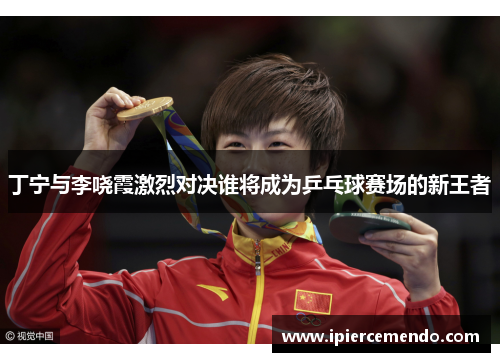 丁宁与李哓霞激烈对决谁将成为乒乓球赛场的新王者