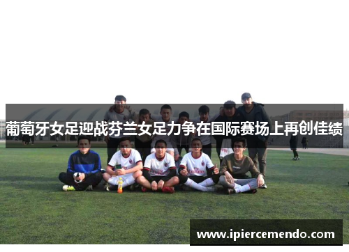 葡萄牙女足迎战芬兰女足力争在国际赛场上再创佳绩