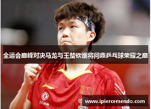 全运会巅峰对决马龙与王楚钦谁将问鼎乒乓球荣耀之巅